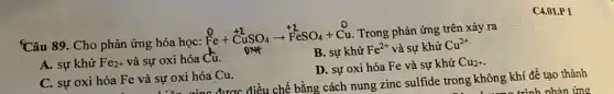 Câu 89. Cho phản ứng hóa học:
stackrel (0)(Fe)+stackrel (+2)(CuSO_(4))arrow stackrel (+2)(Fe)SO_(4)+stackrel (0)(Cu) Trong phản ứng trên xảy ra
A. sự khử Fe_(2+) và sự oxi hóa Cu.
B. sự khử Fe^2+ và sự khử Cu^2+
D. sự oxi hóa Fe và sự khử Cu_(2)+
C4.01.P I
C. sự oxi hóa Fe và sự oxi hóa Cu.	bằng cách nung zinc sulfide trong không khí đề tạo thành
1. Lương trình nhân ứng