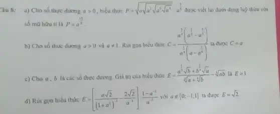 Câu 8:
a) Cho số thực dương agt 0 , biểu thức P=sqrt (asqrt (a^2sqrt {a^3sqrt {a^4))}}:a^(3)/(8) được viết lại dưới dạng luỹ thừa với
số mũ hữu tỉ là P=a^(13)/(8)
b) Cho số thực dương agt 0 và aneq 1 Rút gọn biểu thức C=(a^frac (3)/(4)(a^(3)/(2)-a^(4)/(3)))(a^(1)/(4)(a-a^(5)/(6))) ta được C=a
c) Cho a,b là các số thực dương. Giá trị của biểu thức
E=(a^frac (1)/(3)sqrt (b)+b^(1)/(3)sqrt (a))(sqrt [6](a)+sqrt [6](b))-sqrt [3](ab)lgrave (a)E=1
d) Rút gọn biểu thức E=[(asqrt (2))/((1+a^2))^(-1)-(2sqrt (2))/(a^-1)]:(1-a^-2)/(a^-3)
với anotin 0;-1;1  ta được E=sqrt (2)