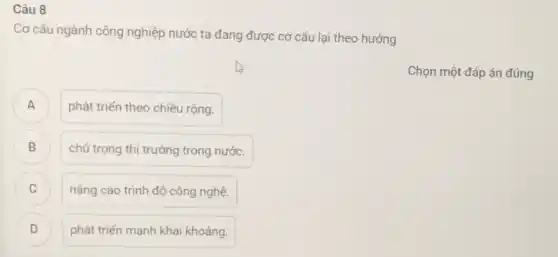 Câu 8
Cơ cấu ngành công nghiệp nước ta đang được cơ cấu lại theo hướng
A A
phát triển theo chiều rộng.
B )
chú trọng thị trường trong nước.
C )
nâng cao trình độ công nghệ.
D D
phát triến mạnh khai khoáng.
Chọn một đáp án đúng