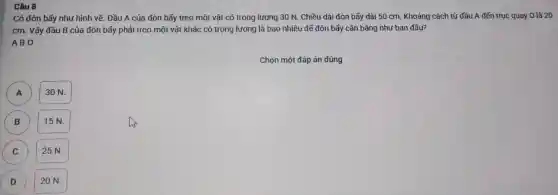 Câu 8
Có đò bấy nh r hình vẽ.Đầu A của đò bẫy treo một vật có trọng lư ng 30 N . Chiều dà đòn bấy dả i 50 cm. Kh oảng các h từ đầu A đến trục quê y O là 20
cm. Vậ y đầu B của đòn bấy phải tre 0 một vật khác có trọ ng lượn g là bac nhiêu để đòn bay can bảng như bangâu?
ABO
Chọn mộ t đáp án đúng
30 N.
B
15N.
C c
25 N.
D D
20 N.