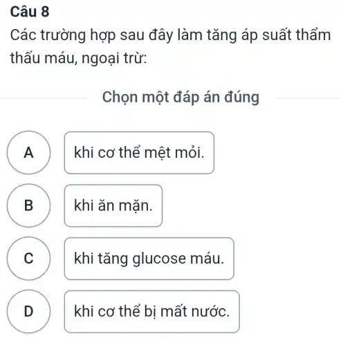 Câu 8
Các trường hợp sau đây làm tǎng áp suất thẩm
thấu máu , ngoại trừ:
Chọn một đáp án đúng
A khi cơ thể mệt mỏi.
A
B
khi ǎn mặn.
C khi tǎng glucose máu.
D
khi cơ thể bị mất nước.