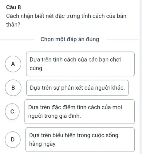 Câu 8
Cách nhận biết nét đặc trưng tính cách của bản
thân?
Chọn một đáp án đúng
A
Dựa trên tính cách của các bạn chơi
cùng.
B Dựa trên sự phán xét của người khác. D
C
Dựa trên đặc điểm tính cách của mọi
người trong gia đình.
v
D
Dựa trên biểu hiện trong cuộc sống
D