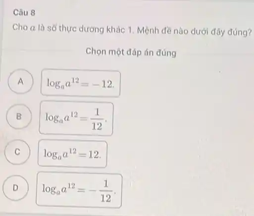 Câu 8
Cho a là số thực dương khác 1 Mệnh đề nào dưới đây đúng?
Chọn một đáp án đúng
A
log_(a)a^12=-12
B log_(a)a^12=(1)/(12) B
C log_(a)a^12=12
D D