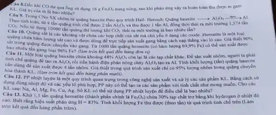 Câu 8.Dẫn khí CO dư qua ống sử dụng 16 g
Fe_(2)O_(3) nung nóng, sau khi phản ứng xảy ra hoàn toàn thu được m gam
KL. Giá trị của m là bao nhiêu?
Câu 9. Trong CNo SX nhôm từ quặng bauxite theo quy trình Hall- Heroult: Quãng bauxite arrow Al_(2)O_(3)xrightarrow (dpre)Al
Theo tính toán, từ 4 tấn quặng tinh chế được 2 tấn
CO_(2) thải ra môi trường là bao nhiêu tấn?
CO_(2)
Nếu sử dụng 10000 tần quặng thì lượng khí
Al_(2)O_(3) và thu được 1 tấn Al, đồng thời thải ra môi trường 1,574 tấn
Câu 10. Quặng sắt là các khoảng vật chứa các hợp chất của sắt mà chủ yếu ở dạng các oxide. Hematite là một loại
quạng chứa hàm lượng sắt cao và được dùng để trực tiếp sản xuất gang bằng cách nạp thẳng vào lò cao. Giả thiết 90% 
sắt trong quặng được chuyển vào gang. Từ 1000 tấn quặng hematite (có hàm lượng 69,9% Fe ) có thể sản xuất được
bao nhiêu tấn gang loại 96% Fe (làm tròn kết quả đến hàng đơn vị)
Câu 11. Một loại quãng bauxite chứa khoảng
48% Al_(2)O_(3) còn lại là các tạp chất khác. Để sản xuất nhôm, người ta phải
tinh chế quặng để tạo ra
Al_(2)O_(3) rồi tiến hành điện phân nóng cháy Al_(2)O_(3) tạo ra Al. Tính khối lượng (tấn) quặng bauxite
cần dùng để sản xuất được 4 tấn nhôm. Giá thiết trong quá trình sản xuất chi có 95%  lượng nhôm trong quặng chuyển
hóa thành KL. (làm tròn kết quả đến hàng phần mười).
Câu 12. PP nhiệt luyện là một quy trình quan trọng trong công nghệ sản xuất và xử lý các sản phẩm KL. Bằng cách sử
dụng đúng nhiệt độ và các yếu tố phù hợp, PP này có thể tạo ra các sản phẩm với tính chất như mong muốn. Cho các
KL sau: Na, Al,Mg, Fe, Cu, Ag Số KL có thể sử dụng PP nhiệt luyện để điều chế là bao nhiêu?
Câu 13. Khử 1 ,5 tấn quặng hematite (thành phần chính là Fe_(2)O_(3) chứa 30%  tạp chất trơ bằng khí hydrogen ở nhiệt độ
cao. Biết rằng hiệu suất phản ứng H=83%  Tính khối lượng Fe thu được (theo tấn)từ quá trình tinh chế trên (Làm
tròn kết quả đến hàng phần trǎm).