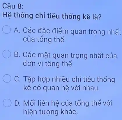 Câu 8:
Hệ thống chỉ tiêu thống kê là?
A. Các đặc điểm quan trọng nhất
của tổng thể.
B. Các mặt quan trọng nhất của
đơn vị tổng thể.
C. Tập hợp nhiều chỉ tiêu thống
kê có quan hệ với nhau.
D. Mối liên hệ của tổng thể với
hiện tượng kháC.