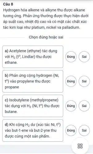 Câu 8
Hydrogen hóc alkene và alkyne thu được alkane
tương ứng . Phản ứng thường được thực : hiện dưới
áp suất cao , nhiệt độ cao và có mặt các chất xúc
tác kim loại như platium . nickel va palladium.
Chọn đúng hoǎc sai
a)Acetylene (ethyne) tác dụng
với H_(2)(t^circ , Lindlar) thu được
ethane.
Đúng Sai
b) Phản ứng cộng hydrogen (Ni,
t%) vào propylene thu được
propane
A
c)Isobutylene (methylpropene)
tác dụng với H_(2)(Ni,t^O) thu được
butane.
G A )
d) Khi cộng H_(2) dư (xúc tác Ni, t^0
vào but-1 -ene và but-2-yne thu
được cùng một sản phẩm.
A