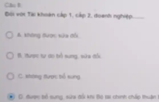 Câu 8
Đối với Tai khoàn cắp 1 cấp 2, doanh nghiệp. __
A. khong duroc sura dol
B. được tự do bổ sung, sửa đói
C. không được bó sung
D. duroc bo sung, nura do khi Bô tài chinh chấp thuận