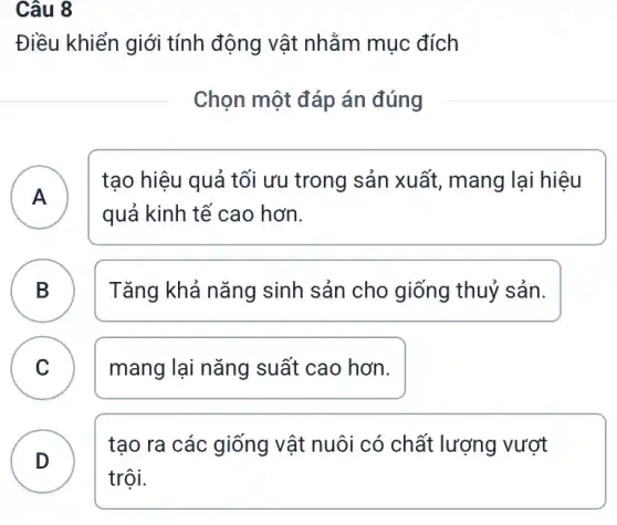 Câu 8
Điều khiển giới tính động vật nhằm mục đích
Chọn một đáp án đúng
A A
tạo hiệu quả tối ưu trong sản xuất,, mang lại hiệu
quả kinh tế cao hơn.
B B
Tǎng khả nǎng sinh sản cho giống thuỷ sản.
C mang lại nǎng suất cao hơn.
v
D
tạo ra các giống vật nuôi có chất lượng vượt
trội.