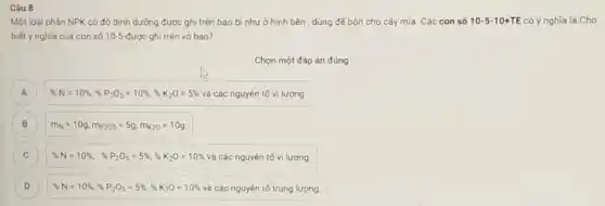 Câu 8
Một loại phân NPK có độ dinh dưỡng được ghi trên bao bì như ở hình bên , dùng để bón cho cây mía. Các con số 10-5-10+TE có ý nghĩa là Cho
biết ý nghĩa của con số 10-5-được ghi trên vó bao?
Chọn một đáp án đúng
A % N=10% ,% P_(2)O_(5)=10% ,% K_(2)O=5% vgrave (a)cacute (a)c nguyacute (e)ntacute (hat (e))vgrave (a) lurong. A
B m_(N)=10g,m_(P205)=5g,m_(K20)=10g
C % N=10% , % P_(2)O_(5)=5% ,% _(2)O=10%  và các nguyên tố vi lượng.
c
D % N=10% ,% P_(2)O_(5)=5% ,% K_(2)O=10%  và các nguyên tố trung lượng.
D