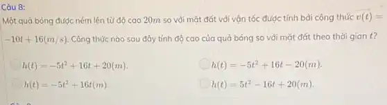 Câu 8:
Một quả bóng được ném lên từ độ cao 20m so với mặt đất với vận tốc được tính bởi công thức v(t)=
-10t+16(m/s) Công thức nào sau đây tính độ cao của quả bóng so với mặt đất theo thời gian t?
h(t)=-5t^2+16t+20(m)
h(t)=-5t^2+16t-20(m)
h(t)=-5t^2+16t(m)
h(t)=5t^2-16t+20(m)