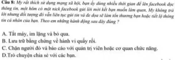 Câu 8:My rắ thic h sử dụn g mạng xã hội bạn ấy dùng nhiều thờ gian để lên fac ebook đọc
thông tin,mộ thôn 1 có m lột nich faceb ook gửi lờ 1 mời kế ban muốn làn quen m không trả
lài nh ứng đối tượ ng đó vẫn liên tục gử i tin và đe dọa sẽ làm tổ n thưc mg bạn hoặc tiế t lộ thông
tin cá nhân , của bar 1. Theo en 1 những , hành đó ing sau đây đúng ?
A.Tắt máy , im lần g và bỏ qua
B. Luru trữ bản : chứm g về hành vi quấy , rối.
C.Chǎn người đó và bác các ) vớ quản tri viên h gặc cơ qu an chức nǎng.
D.Trò ch uve n chi a sẻ với các ban.