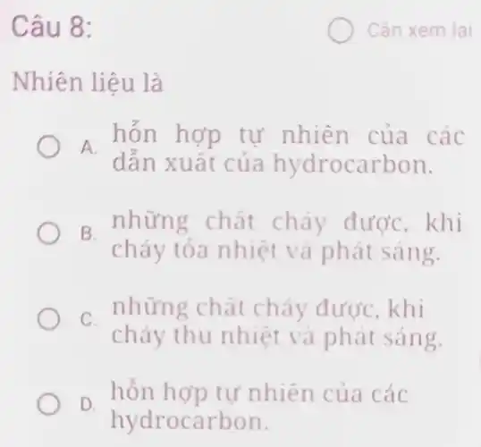 Câu 8:
Nhiên liệu là
A.
dẫn xuất của hydrocarbon.
hỗn hợp tự nhiên của các
B.
những chất cháy được,khi
cháy tỏa nhiệt và phát sáng.
C.
những chất cháy được, khi
cháy thu nhiệt và phát sáng.
D.
hỗn hợp tự nhiên của các
hydrocarbon.
xem lai