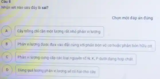 Câu 8
Nhận xét nào sau đây là sai?
Chọn một đáp án đúng
A ) Cây trồng chí cần một lượng rất nhỏ phân vi lượng.
B Phân vi lương được đưa vào đất cùng với phân bón vô cơ hoặc phân bón hữu cơ. (D)
Phân vi lượng cung cấp các loại nguyên tổ N, K, P dưới dạng hợp chất. c
D )
Dùng quá lượng phân vi lượng sẽ có hai cho cây.