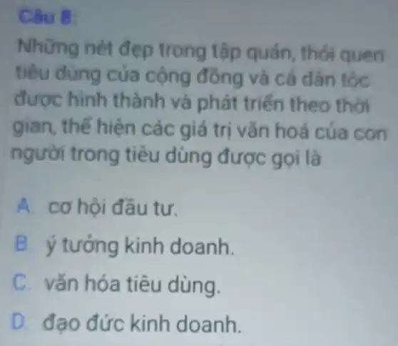 Câu 8:
Những nét đẹp trong tập quán thói quen
tiêu dùng của cộng đông và cả dân tộc
được hình thành và phát triến theo thời
gian, thế hiện các giá trị vǎn hoá của con
người trong tiêu dùng được gọi là
A. cơ hội đầu tư.
B. ý tưởng kinh doanh.
C. vǎn hóa tiêu dùng.
D. đạo đức kinh doanh.