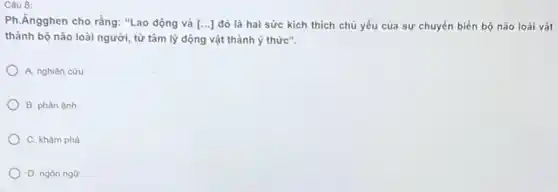 Câu 8:
Ph.Ăngghen cho rằng:"Lao động và [ldots ] đó là hai sức kích thích chủ yếu của sự chuyển biến bộ não loài vật
thành bộ não loài người, từ tâm lý động vật thành ý thức".
A. nghiên cứu
B. phàn ánh
C. khám phá
D. ngôn ngữ