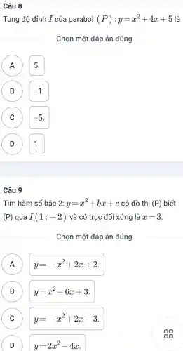 Câu 8
Tung độ đỉnh I của parabol (P):y=x^2+4x+5 là
Chon một đáp án đúng
5.
B -1 B
C -5 c
D 1. D
Câu 9
Tìm hàm số bậc 2: y=x^2+bx+c có đồ thị (P) biết
(P) qua I(1;-2) và có truc đối xứng là x=3
Chon một đáp án đúng
A A
y=-x^2+2x+2
B B
y=x^2-6x+3
C C
y=-x^2+2x-3
D )
y=2x^2-4x