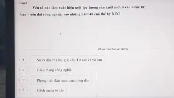 Câu 8
Yếu tố nào làm xuất hiện một lực lượng sản xuất mới ở các nước tư
bản - nền đại công nghiệp vào những nǎm 40 của thế kỷ XIX?
Chọn một đáp án đúng
A
Sự ra đời của hai giai cấp Tư sản và vô sản
B
Cách mạng công nghiệ
C C
Phong trào đấu tranh của nông dân
D D
Cách mạng tư sản