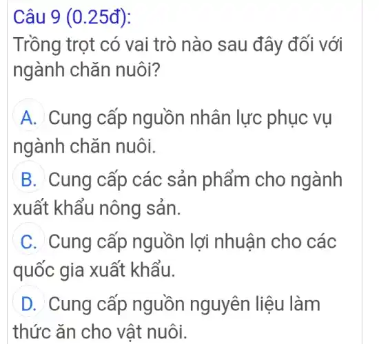 Câu 9 (0.25đ):
Trồng trọt có vai trò nào sau đây đối với
ngành chǎn nuôi?
A Cung cấp nguồn nhân lực phục vu
ngành chǎn nuôi.
B Cung cấp các sản phẩm cho ngành
xuất khẩu nông sản.
C Cung cấp nguồn lợi nhuận cho các
quốc gia xuất khẩu.
D Cung cấp nguồn nguyên liệu làm
thức ǎn cho vật nuôi.