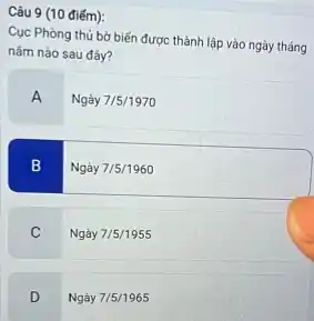 Câu 9 (10 điểm):
Cục Phòng thủ bờ biến được thành lập vào ngày tháng
nǎm nào sau đây?
A
Ngày 7/5/1970
B
Ngày 7/5/1960
C
Ngày 7/5/1955
D
Ngày 7/5/1965