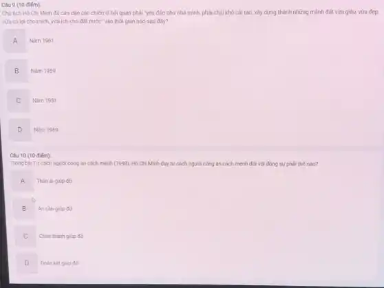 Câu 9 (10 điểm):
Chủ tịch Hồ Chí Minh đã cǎn dặn các chiến sĩ hải quân phải "yêu đảo như nhà mình, phải chịu khó cải tạo xây dựng thành những mảnh đất vừa giàu,vừa đẹp.
vừa có lợi cho mình, vừa ích cho đất nước" vào thời gian nào sau đây?
A n
Nǎm 1961
B
Nǎm 1959
C
Nǎm 1951
D
Nǎm 1969
Câu 10 (10 điếm):
Trong bài Tư cách người công an cách mệnh (1948), Hồ Chí Minh dạy tư cách người công an cách mệnh đối với đồng sự phải thế nào?
A
Thân ái giúp đỡ
B Ân cần giúp đỡ
C
Chân thành giúp đỡ
D D
Đoàn kết giúp đỡ