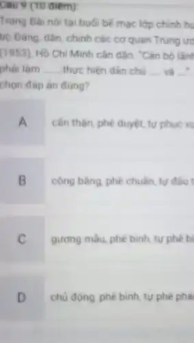 Câu 9 (10 điểm):
Trong Bài nói tai buối bế mac lớp chinh hu
bộ Đảng, dân, chính các cơ quan Trung uo
(1953), Hồ Chí Minh cǎn dǎn: "Cán bô lần
phải làm __ thực hiện dân chủ __ và =
chọn đáp án đúng?
A
cần thận, phê duyệt tư phục vụ
B
công bằng, phè chuẩn tự đấu
C
gương mẫu, phê bình tự phê bi
D
chủ động, phê bình tự phê phải