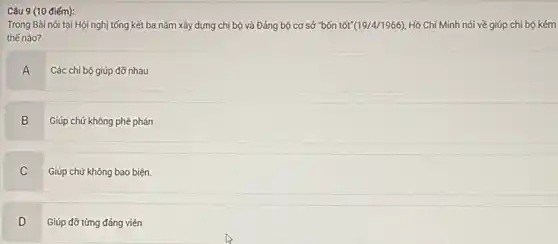 Câu 9 (10 điếm):
Trong Bài nói tại Hội nghị tổng kết ba nǎm xây dựng chi bộ và Đảng bộ cơ sở "bốn tốt (19/4/1966) Hồ Chí Minh nói về giúp chi bộ kém
thế nào?
A
Các chi bộ giúp đỡ nhau
B Giúp chứ không phê phán
B
C
C Giúp chứ không bao biện.
D
Giúp đỡ từng đảng viên