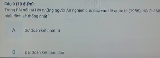 Câu 9 (10 điểm):
Trong Bài nói tại Hội những người Ấn nghiên cứu các vấn đề quốc tế (1958) , Hồ Chí Mi
nhất định sẽ thống nhất"
A
Sự đoàn kết nhất trí
B
Đại đoàn kết toàn dân