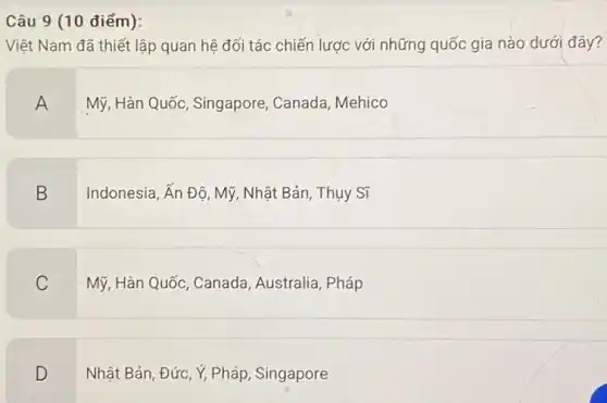 Câu 9 (10 điểm):
Việt Nam đã thiết lập quan hệ đối tác chiến lược với những quốc gia nào dưới đây?
A
Mỹ, Hàn Quốc, Singapore Canada, Mehico
B
Indonesia, Ấn Độ, Mỹ , Nhật Bản, Thụy Sĩ
C
Mỹ, Hàn Quốc, Canada , Australia, Pháp
D
Nhật Bản, Đức, Y, Pháp , Singapore