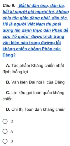 Câu 9: Bất kì đàn ông, đàn bà,
bất kì người già người trẻ, không
chia tôn giáo đảng.phái, dân tộC.
Hễ là người Việt Nam thì phải
đứng lên đánh thực dân Pháp để
cứu Tổ quốc " được trích trong
vǎn kiện nào trong đường lối
kháng chiến chống Pháp của
Đảng?
A. Tác phẩm Kháng chiến nhất
định thắng lợi
B. Vǎn kiện Đại hội II của Đảng
C. Lời kêu gọi toàn quốc kháng
chiến
D. Chỉ thị Toàn dân kháng chiến
D
A
B