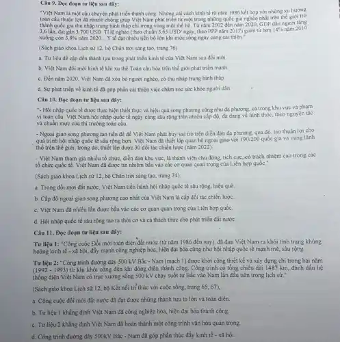 Câu 9. Đọc đoạn tư liệu sau đây:
"Việt Nam là một câu chuyện phát triển thành công. Những cái cách kinh tế từ nǎm 1986 kết hợp với những xu hướng
toàn cầu thuận lợi đã nhanh chóng giúp Việt Nam phát triển tử một trong những quốc gia nghèo nhất trên thế giới trở
thành quốc gia thu nhập trung bình thấp chi trong vòng một thể hệ. Từ nǎm 2002 đến nǎm 2020, GDP đầu người tǎng
3,6 lần, đạt gần 3.700USD. Tỉ lệ nghèo (theo chuẩn 3,65USD/nggrave (a)y theo PPP nǎm 2017) giảm từ hơn 14%  nǎm 2010
xuống còn 3,8%  nǎm 2020... Y tế đạt nhiều tiến bộ lớn khi mức sống ngày càng cái thiện."
(Sách giáo khoa Lịch sử 12, bộ Chân trời sáng tạo, trang 76).
a. Tư liệu đề cập đến thành tựu trong phát triển kinh tế của Việt Nam sau đổi mới.
b. Việt Nam đổi mới kinh tế khi xu thể Toàn cầu hóa trên thế giới phát triển mạnh.
c. Đến nǎm 2020, Việt Nam đã xóa bỏ người nghèo, có thu nhập trung bình thấp.
d. Sự phát triển về kinh tế đã góp phần cái thiện việc chǎm sóc sức khỏe người dân.
Câu 10. Đọc đoạn tư liệu sau đây:
"- Hội nhập quốc tế được thực hiện thiết thực và hiệu quả song phương cũng như đa phương, cả trong khu vực và phạm
vi toàn câu. Việt Nam hội nhập quốc tế ngày càng sâu rộng trên nhiều cấp độ đa dạng về hình thức.theo nguyên tắc
và chuẩn mực của thị trường toàn cầu.
- Ngoại giao song phương tạo tiền đề để Việt Nam phát huy vai trò trên diễn đàn đa phương, qua đó, tạo thuận lợi cho
quá trình hội nhập quốc tế sâu rộng hơn. Việt Nam đã thiết lập quan hệ ngoại giao với 190/200 quốc gia và vùng lãnh
thổ trên thế giới.trong đó, thiết lập được 30 đối tác chiến lược (nǎm 2022)
- Việt Nam tham gia nhiều tổ chức, diễn đàn khu vực, là thành viên chủ động tích cực, có trách nhiệm cao trong các
tổ chức quốc tế.Việt Nam đã được tín nhiệm bầu vào các cơ quan quan trọng của Liên hợp quốc."
(Sách giáo khoa Lịch sử 12, bộ Chân trời sáng tạo, trang 74)
a. Trong đổi mới đất nước. Việt Nam tiến hành hội nhập quốc tế sâu rộng, hiệu quả.
b. Cấp độ ngoại giao song phương cao nhất của Việt Nam là cấp đối tác chiến lược.
c. Việt Nam đã nhiều lần được bầu vào các cơ quan quan trọng của Liên hợp quốc.
d. Hội nhập quốc tế sâu rộng tạo ra thời cơ và cả thách thức cho phát triển đất nước.
Câu 11. Đọc đoạn tư liệu sau đây:
Tư liệu 1: "Công cuộc Đổi mới toàn diện đất nước (từ nǎm 1986 đến nay)đã đưa Việt Nam ra khỏi tình trạng khủng
hoảng kinh tế - xã hội, đẩy mạnh công nghiệp hóa, hiện đại hóa cũng như hội nhập quốc tế mạnh mẽ, sâu rộng.
Tư liệu 2: "Công trình đường dây 500 kV Bắc - Nam (mạch 1)được khởi công thiết kế và xây dựng chi trong hai nǎm
(1992 - 1993) từ khi khởi công đến khi đóng điện thành công. Công trình có tổng chiều dài 1487 km, đánh dấu hệ
thống điện Việt Nam có trục xương sống 500 kV chạy suốt từ Bắc vào Nam lần đầu tiên trong lịch sử."
(Sách giáo khoa Lịch sử 12, bộ Kết nối trí thức với cuộc sống, trang 65, 67),
a. Công cuộc đổi mới đất nước đã đạt được những thành tựu to lớn và toàn diện.
b. Tư liệu 1 khẳng định Việt Nam đã công nghiệp hóa, hiện đại hóa thảnh công.
c. Tư liệu 2 khẳng định Việt Nam đã hoàn thành một công trình vǎn hóa quan trọng.
d. Công trình đường dây 500kV Bắc - Nam đã góp phần thúc đầy kinh tế - xã hội.