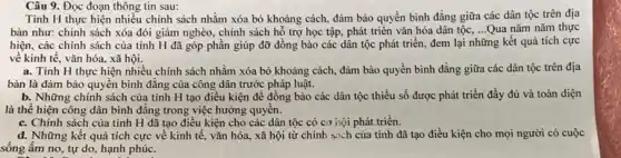 Câu 9. Đọc đoạn thông tin sau:
Tinh H thực hiện nhiều chính sách nhằm xóa bỏ khoảng cách,đảm bảo quyền bình đẳng giữa các dân tộc trên địa
bàn như: chính sách xóa đói giảm nghèo.chính sách hỗ trợ học tập, phát triển vǎn hóa dân tộc, __ Qua nǎm nǎm thực
hiện, các chính sách của tinh H đã góp phần giúp đỡ đồng bào các dân tộc phát triển, đem lại những kết quả tích cực
về kinh tế, vǎn hóa, xã hội.
a. Tinh H thực hiện nhiều chính sách nhằm xóa bỏ khoảng cách, đảm bảo quyền bình đẳng giữa các dân tộc trên địa
bàn là đảm bảo quyền bình đẳng của công dân trước pháp luật.
b. Những chính sách của tỉnh H tạo điều kiện để đồng bào các dân tộc thiểu số được phát triển đầy đủ và toàn diện
là thể hiện công dân bình đẳng trong việc hưởng quyển.
c. Chính sách của tinh H đã tạo điều kiện cho các dân tộc có cơ hội phát triển.
d. Những kết quả tích cực về kinh tế, vǎn hóa, xã hội từ chính sich của tỉnh đã tạo điều kiện cho mọi người có cuộc
sống ấm no, tự do, hạnh phúc.