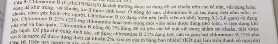 Câu 9: Chloramine B (C_(6)H_(5)ClNNaO_(2)S)
the tích 24,79 L.
là chất thường được sử dụng đề sát khuần trên các bề mặt, vật dụng hoặc
dùng để khử trùng sát khuẩn, xử lí nước sinh hoạt. Ở nồng độ cao, chloramine B có tác dụng diệt nấm mốc, vi
khuẩn, virus gây bệnh cho người. Chloramine B có dạng viên nén (mỗi viên có khối lượng
0,3-2,0 gam) và dạng bột. Chloramine B 25% 
(250 mg chloramine hoạt tính trong một viên nén) được dùng phổ biến, vì tiện dụng khi
pha chế và bảo quản. Chloramine B nồng độ 2%  dùng để xịt trên các bể mặt vật dụng nhằm sát khuẩn diệt virus
gây bệnh. Để pha chế dung dịch này, sử dụng chloramine B
25%  dạng bột, cân m gam bột chloramine B 25%  pha
với 8 lít nước để được dung dịch sát khuần 2%  Giá trị của m bǎng bao nhiêu? (Kết quả làm tròn thành số nguyên) Câu 10. Hiện nay người ta sản