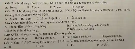 Câu 9: Cho đường tròn (0;25cm) . Khi đó dây lớn nhất của đường tron có số đo bằng:
A. 50 cm
B. 25 cm
C. 20 cm
D. 625 cm
Câu 10: Cho đường tròn (0;25cm) và hai dây MN//PQ có độ dài theo thứ tự 40 cm và 48 cm. Khi đó
khoảng cách giữa dây MN và PQ là:
A. 22cm B.. 8 cm
C. 22 cm hoặc 8 cm
D. Tất cả đều sai
Câu 11.Khi nào không xác định duy nhất một đường tròn ?
A.Biết ba điểm không thẳng hàng.
B.Biết một đoạn thẳng là đường kính
C.Biết ba điểm thẳng hàng.
D.Biết tâm và bán kính.
Câu 12.Tâm đường tròn ngoại tiếp tam giác vuông nằm Ở
A.đỉnh góc vuông.
B.trong tam giáC.
C.trung điểm cạnh huyền.
D.ngoài tam giáC.
Câu 13.Cho Delta ABC vuông tại A có AB=18;AC=24 . Bán kính đường tròn ngoại tiếp Delta  đó bằng
A. 30.
B. 20.
C. 15.
D. 15sqrt (2)