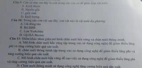 Câu 9: Cǎn cứ nào sau đây là một trong các cǎn cứ dể phân loại vật nuôi
A. Kích thước
B. Nguồn gốc
C. giới tính
D. khối lượng
Câu 10: Trong các con vật sau đây,, con vật nào là vật nuôi địa phương
A. Gà đông tảo
B. Bò BBB
C. Lợn Yorkshire
D. Gà ISA Brown
Câu 11: Điểm khác nhau giữa mô hình chǎn nuôi bền vững và chǎn nuôi thông minh.
A. Mô hình chǎn nuôi bền vững tập trung vào sử dụng công nghệ để giảm thiểu lãng
phí và tǎng cường hiệu quả sản xuất.
B. chǎn nuôi thông minh tập trung vào sử dụng công nghệ để giảm thiểu lãng phí và
tǎng cường hiệu quả sản xuất.
C. Mô hình chǎn nuôi bền vững đề cao việc sử dụng công nghệ để giảm thiểu lãng phí
và tǎng cường hiệu quả sản xuất.
D. Chǎn nuôi thông minh sử dụng công nghệ tǎng cương hiệu quả sản xuất.