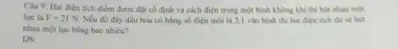 Câu 9: Hai điện tích điểm được đặt cố định và cách điện trong một binh không khí thì hút nhau một
lực là F=21N Nếu đổ đầy dầu hỏa có hằng số điện môi là 2,1 vào bình thì hai điện tích đó sẽ hút
nhau một lực bằng bao nhiêu?
ĐS: