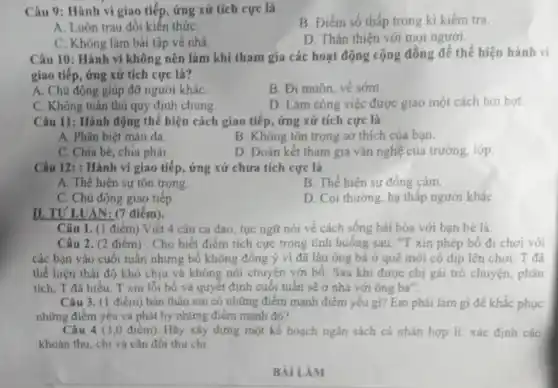 Câu 9: Hành vi giao tiếp, ứng xử tích cực là
B. Điểm số thấp trong kì kiểm tra.
A. Luôn trau dồi kiến thứC.
D. Thân thiện với mọi người.
C. Không làm bài tập về nhà.
Câu 10: Hành vi không nên làm khí tham gia các hoạt động cộng đồng để thể hiện hành vi
giao tiếp, ứng xử tích cực là?
B. Đi muộn, vê sóm.
A. Chủ động giúp đỡ người kháC.
D. Làm công việc được giao một cách hời hợt
C. Không tuân thủ quy định chung
Câu 11: Hành động thể hiện cách giao tiếp, ứng xử tích cực là
A. Phân biệt màu da
B. Không tôn trọng sở thích của bạn.
C. Chia bè, chia phái.
D. Đoàn kết tham gia vǎn nghệ của trường, lớp
Câu 12: : Hành vi giao tiếp, ứng xử chưa tích cực là
A. Thể hiện sự tôn trọng.
B. Thể hiện sự đồng cảm.
C. Chủ động giao tiếp
D. Coi thường, hạ thấp người kháC.
II. TULUA V: (7 điểm).
Câu 2. (2 điểm) . Cho biết điểm tích cực trong tình huống sau: "T xin phép bố đi chơi với
các bạn vào cuối tuần nhưng bố không đồng ý vi đã lâu ông bà ở quê mới có dịp lên chơi. T đã
thể hiện thái độ khó chịu và không nói chuyện với bố Sau khi được chị gái trò chuyện, phân
tích, T đã hiểu T xin lỗi bố và quyết định cuối tuân sẽ ở nhà với ông bà".
Câu 1. (1 điểm)Viết 4 câu ca dao tục ngữ nói về cách sống hải hòa với bạn bè là:
Câu 3. (1 điểm)bàn thân em có những điểm mạnh điểm yếu gì? Em phải làm gì để khắc phục
những điểm yếu và phát hy những điểm mạnh đó?
Câu 4 (3,0 điểm). Hãy xây dựng một kế hoạch ngân sách cá nhân hợp lí: xác định các
khoản thu, chi và cân đối thu chi.