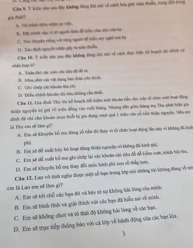 Câu 9. Ý kiến nào sau đây không đüng khi noi ve cách hóa giải mâu thuẫn, xung đột trong
gia đinh?
A. Né tránh nhìn nhận sự việC.
B. Đặt minh vào vị trí người thân đề hiểu cảm xúc cila ho.
C. Nói chuyện riêng với từng người để hiểu suy nghĩ của bo
D. Xác định nguyên nhân gây ra mâu thuẫn.
Câu 10. Ý kiến nào sau đây không đúng khi nói về cách thực hiện kế hoạch tài chính cá
nhân hợp lí?
A. Tuân thủ các mức chi tiêu đã đề ra.
B. Mua sắm các vật dụng bản thân yêu thich.
C. Ghi chép các khoản thu chi
D. Điều chỉnh khoản chi tiêu không cần thiết.
Câu 11. Gia đình Thu lên kế hoạch tiết kiệm một khoản tiền cho việc tổ chức một hoạt động
thiện nguyện trị giá 10 triệu đồng vào cuối tháng. Nhưng đến giữa tháng mẹ Thu phát hiện gia
đình đã chi cho khoản mua thiết bị gia dụng vượt quá 1 triệu vào số tiền thiện nguyện. Nếu em
là Thu em sẽ làm gì?
A. Em sẽ khuyên bố mẹ dùng số tiền đó thay vì tổ chức hoạt động lần này vì không đủ kinh
phí.
B. Em sẽ đề xuất hủy bỏ hoạt động thiện nguyện vì không đủ kinh phí.
C. Em sẽ đề xuất bố mẹ ghi chép lại các khoản chi tiêu đề dễ kiểm soát, tránh bội thu.
D. Em sẽ khuyên bố mẹ thay đổi mức kinh phí con số thấp hơn.
Câu 12. Lan vô tình nghe được một số bạn trong lớp nói những lời không đúng về mì
em là Lan em sẽ làm gì?
A. Em sẽ tới chỗ các bạn đó và bày tỏ sự không hài lòng của minh.
B. Em sẽ bình tĩnh và giải thích với các bạn đã hiểu sai về mình.
C. Em sẽ không chơi và tỏ thái độ không hài lòng về các bạn.
D. Em sẽ trực tiếp thông báo với cả lớp về hành động của các bạn kia.