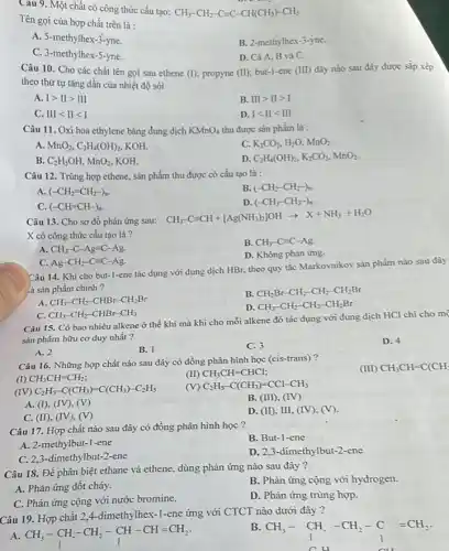 Câu 9. Một chất có công thức cấu tạo:
CH_(3)-CH_(2)-C=C-CH(CH_(3))-CH_(3)
Tên gọi của hợp chất trên là :
A. 5-methylhex-3-yne.
B. 2-methylhex-3-yne.
C. 3-methylhex-5 -yne.
D. Cà A, B và C.
Câu 10. Cho các chất tên gọi sau ethene (I); propyne (II);but-1-ene (III) dãy nào sau đây được sắp xếp
theo thứ tự tǎng dần của nhiệt độ sôi
A. Igt IIgt III
B. IIIgt IIgt I
C. IIIlt IIlt I
D. Ilt IIlt III
Câu 11. Oxi hoá ethylene bằng dung dịch KMnO_(4) thu được sản phẩm là :
A. MnO_(2),C_(2)H_(4)(OH)_(2), KOH.
C. K_(2)CO_(3),H_(2)O,MnO_(2).
B. C_(2)H_(5)OH,MnO_(2) KOH
D. C_(2)H_(4)(OH)_(2),K_(2)CO_(3),MnO_(2)
Câu 12. Trùng hợp ethene, sản phẩm thu được có cấu tạo là :
A (-CH_(2)=CH_(2)-)_(n).
B. (-CH_(2)-CH_(2)-)_(n).
C. (-CH=CH-)_(n).
D. (-CH_(3)-CH_(3)-)_(n)
Câu 13. Cho sơ đồ phản ứng sau:
CH_(3)-Cequiv CH+[Ag(NH_(3))_(2)]OHarrow X+NH_(3)+H_(2)O
X có công thức cấu tạo là?
A CH_(3)-C-Agequiv C-Ag.
B. CH_(3)-Cequiv C-Ag
D. Không phản ứng.
C. Ag-CH_(2)-Cequiv C-Ag.
Câu 14. Khi cho but-1-ene tác dụng với dung dịch HBr, theo quy tắc Markovnikov sản phẩm nào sau đây
là sản phẩm chính ?
A. CH_(3)-CH_(2)-CHBr-CH_(2)Br
B. CH_(2)Br-CH_(2)-CH_(2)-CH_(2)Br
D CH_(3)-CH_(2)-CH_(2)-CH_(2)Br
C. CH_(3)-CH_(2)-CHBr-CH_(3)
Câu 15. Có bao nhiêu alkene ở thể khí mà khi cho mỗi alkene đó tác dụng với dung dịch HCl chi cho mẹ
sản phẩm hữu cơ duy nhất?
D. 4
A. 2
B. 1
C. 3
Câu 16. Những hợp chất nào sau đây có đồng phân hình học (cis-trans)?
(I) CH_(3)CH=CH_(2);
(II) CH_(3)CH=CHCl;
(IV) C_(2)H_(5)-C(CH_(3))=C(CH_(3))-C_(2)H_(5)
(V) C_(2)H_(5)-C(CH_(3))=CCl-CH_(3)
A. (I), (IV), (V)
B. (III), (IV)
C. (II), (IV), (V)
D. (II), III, (IV),(V).
Câu 17. Hợp chât nào sau đây có đồng phân hình học ?
B. But-1-ene
A. 2-methylbut-1 -ene
D. 2,3-dimethylbut -2-ene
C. 2,3-dimethylbut-2-ene
Câu 18. Để phân biệt ethane và ethene,dùng phản ứng nào sau đây?
A. Phản ứng đôt cháy.
B. Phản ứng cộng với hydrogen.
C. Phản ứng cộng với nước bromine.
D. Phản ứng trùng hợp.
Câu 19. Hợp chất 2,4-dimethylhex-1-ene ứng với CTCT nào dưới đây ?
A. CH_(3)-underset (I)(CH)-underset (I)(CH_(2))-underset (I)(CH)-CH=CH_(2)
B.
CH_(3)-underset (1)(CH).-CH_(2)-C=CH_(2).
(III) CH_(3)CH=C(CH_(3)