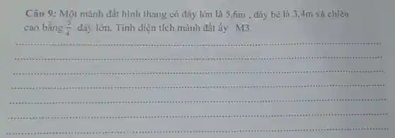 Câu 9: Một mảnh đất hình thang có đáy lớn là 5 ,6m , đáy bé là 3,4m và chiều
cao bằng (3)/(4) đáy lớn. Tính diện tích mảnh đất ấy M3.
__
.................................
....................................... .......................................................-..........
.....................................................................................
.........
.....................
.................