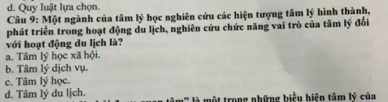 Câu 9: Một ngành của tâm lý học nghiên cứu các hiện tượng tâm lý hình thành,
phát triển trong hoạt động du lịch, nghiên cứu chức nǎng vai trò của tâm lý đối
với hoạt động du lịch là?
a. Tâm lý học xã hội.
b. Tâm lý dịch vụ.
c. Tâm lý học.
d. Tâm lý du lịch.
d. Quy luật lựa chọn.