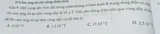 Câu 9. Một vòng dây tròn đặt trong chân không có bán kính R mang dòng điện có cườ
thì cảm ứng từ tại tâm vòng dây là 10mu 
T. Nếu cho dòng điên trên qua vòng dây có ba
4R thì cảm ứng từ tại tâm vòng dây có độ lớn là
D. 2,5cdot 10^-6T
A. 6.10^-6T
B. 1,2cdot 10^-6T
C. 15.10^-6T
b) Cảm ứng từ của dòng điện tròn
A