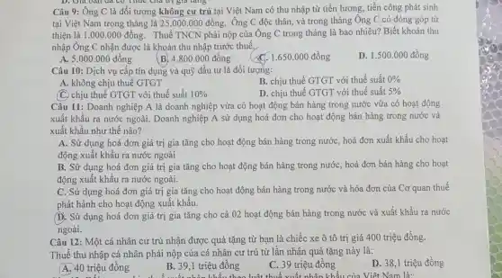 Câu 9: Ông C là đối tượng không cư trú tại Việt Nam có thu nhập từ tiền lương, tiền công phát sinh
tại Việt Nam trong tháng là 25.000 .000 đồng. Ông C độc thân, và trong tháng Ông C có đóng góp từ
thiện là 1.000 .000 đồng. Thuế TNCN phải nộp của Ông C trong tháng là bao nhiêu?Biết khoản thu
nhập Ông C nhận được là khoản thu nhập trước thuế,
A. 5.000 .000 đồng
B. 4.800 .000 đồng
C. 1.650.000 đồng
D. 1.500 .000 đồng
Câu 10: Dịch vụ cấp tín dụng và quỹ đầu tư là đối tượng:
B. chịu thuế GTGT với thuế suất 0% 
A. không chịu thuế GTGT
C. chịu thuế GTGT với thuế suất 10% 
D. chiu thuế GTGT 'với thuế suất 5% 
Câu 11: Doanh nghiệp A là doanh nghiệp vừa có hoạt động bán hàng trong nước vừa có hoat động
xuất khẩu ra nước ngoài. Doanh nghiệp A sử dụng hoá đơn cho hoạt động bán hàng trong nước và
xuất khẩu như thế nào?
A. Sử dụng hoá đơn giá trị gia tǎng cho hoạt động bán hàng trong nước, hoá đơn xuất khẩu cho hoạt
động xuất khẩu ra nước ngoài
B. Sử dụng hoá đơn giá trị gia tǎng cho hoạt động bán hàng trong nước, hoá đơn bán hàng cho hoạt
động xuất khẩu ra nước ngoài.
C. Sử dụng hoá đơn giá trị gia tǎng cho hoạt động ; bán hàng trong nước và hóa đơn của Cơ quan thuế
phát hành cho hoạt động xuất khẩu.
D. Sử dụng hoá đơn giá trị gia tǎng cho cả 02 hoạt động bán hàng trong nước và xuất khẩu ra nước
ngoài.
Câu 12: Một cá nhân cư trú nhận được quà tặng từ bạn là chiếc xe ô tô trị giá 400 triệu đồng.
Thuế thu nhập cá nhân phải nộp của cá nhân cư trú từ lần nhận quà tặng này là:
D. 38,1 triệu đồng
A. 40 triệu đồng
B. 39,1 triệu đồng
C. 39 triệu đồng