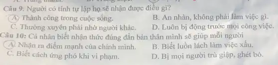 Câu 9: Người có tính tự lập họ sẽ nhận được điều gì?
(A) Thành công trong cuộc sống.
B. An nhàn, không phải làm việc gì.
C. Thường xuyên phải nhờ người kháC.
D. Luôn bị động trước mọi công việc
Câu 10: Cá nhân biết nhận thức đúng đắn bản thân mình sẽ giúp mỗi người
A. Nhận ra điểm mạnh của chính mình.
B. Biết luồn lách làm việc xấu.
C. Biết cách ứng phó khi vi phạm.
D. Bị mọi người trù giập, ghét bỏ.