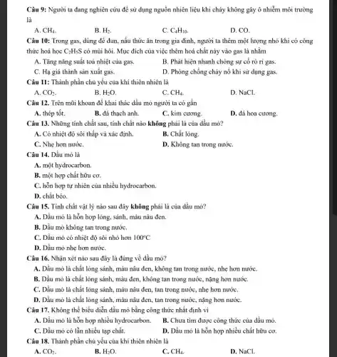 Câu 9: Người ta đang nghiên cứu để sử dụng nguồn nhiên liệu khi cháy không gây ô nhiễm môi trường
là
A. CH_(4)
B. H_(2)
D. CO.
C. C_(4)H_(10)
Câu 10: Trong gas,dùng để đun, nấu thức ǎn trong gia đình, người ta thêm một lượng nhỏ khí có công
thức hoá học C_(2)H_(5)S có mùi hôi. Mục đích của việc thêm hoá chất này vào gas là nhằm
A. Tǎng nǎng suất toả nhiệt của gas.
B. Phát hiện nhanh chóng sự cố rò ri gas
C. Hạ giá thành sản xuất gas.
D. Phòng chống cháy nổ khi sử dụng gas.
Câu 11: Thành phân chủ yêu của khí thiên nhiên là
A. CO_(2)
B. H_(2)O.
C. CH_(4)
D. NaCl.
Câu 12. Trên mũi khoan để khai thác dầu mỏ người ta có gắn
A. thép tốt.
B. đá thạch anh.
C. kim cương.
D. đá hoa cương.
Câu 13. Những tính chất sau, tính chất nào không phải là của dầu mỏ?
A. Có nhiệt độ sôi thấp và xác định.
B. Chất lỏng.
C. Nhẹ hơn nướC.
D. Không tan trong nướC.
Câu 14. Dầu mỏ là
A. một hydrocarbon.
B. một hợp chất hữu cơ.
C. hỗn hợp tự nhiên của nhiều hydrocarbon.
D. chất béo.
Câu 15. Tính chất vật lý nào sau đây không phải là của dầu mỏ?
A. Dầu mỏ là hỗn hợp lỏng, sánh,màu nâu đen.
B. Dầu mỏ không tan trong nướC.
C. Dầu mỏ có nhiệt độ sôi nhỏ hơn 100^circ C
D. Dầu mỏ nhẹ hơn nướC.
Câu 16. Nhận xét nào sau đây là đúng về dầu mỏ?
A. Dầu mỏ là chất lỏng sánh, màu nâu đen, không tan trong nước, nhẹ hơn nướC.
B. Dầu mỏ là chất lỏng sánh, màu đen, không tan trong nước, nặng hơn nướC.
C. Dầu mỏ là chất lỏng sánh, màu nâu đen, tan trong nước, nhẹ hơn nướC.
D. Dầu mỏ là chất lỏng sánh, màu nâu đen, tan trong nước, nặng hơn nướC.
Câu 17. Không thể biểu diễn dầu mỏ bằng công thức nhất định vì
A. Dầu mỏ là hỗn hợp nhiều hydrocarbon.
B. Chưa tìm được công thức của dầu mỏ.
C. Dầu mỏ có lẫn nhiều tạp chất.
D. Dầu mỏ là hỗn hợp nhiều chất hữu cơ.
Câu 18. Thành phần chủ yếu của khí thiên nhiên là
A. CO_(2)
B. H_(2)O.
C. CH_(4)
D. NaCl.