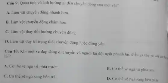 Câu 9: Quán tính có ảnh hưởng gì đến chuyển động của một vật?
A. Làm vật chuyển động nhanh hơn.
B. Làm vật chuyển động chậm hơn.
C. Làm vật thay đổi hướng chuyển động.
D. Làm vật duy trì trạng thái chuyển động hoặc đứng yên.
Câu 10: Khi một xe đạp đang di chuyển và người lái đột ngột phanh lại điều gi xảy ra với cơ the
lái?
A. Cơ thể sẽ ngà về phía trướC.
B. Co thể sè ngà về phía sau.
C. Cơ thể sẽ ngả sang bên trái.
D. Co the sènga sang bên phai.