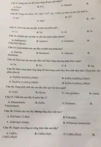 Câu 9. Quạng nào sau đây được dùng đề sản xuất nhôm?
C. Hematit.
D.
A. Boxit.
B. Pirit.
Manhetit.
Câu 10. Trong các cation: Na^+;Mg^2+;Cu^2+;Ag^+
Cation có tính oxi hóa yếu nhất là
A. Ag^+
B. Cu^2+
D. Na^+
C. Mg^2+
Câu 11. Kim loại nào sau đây là kim loại kiềm thổ?
A. Ca.
B. Na.
C. Al.
D. Fe.
Câu 12. Polime nào sau đây có cấu trúc mạch phân nhánh?
A. Amilopectin.
Poli(vinyl clorua)
B. Amilozo.
C. Polietilen.
D.
Câu 13. Cacbohiđrat nào sau đây có phản ứng tráng bạc?
A. Tinh bột.
Xenlulozo.
B. Saccarozo.
C. Glucozo.
D.
Câu 14. Kim loại nào sau đây điều chế được bằng phương pháp thủy luyện?
A. Na.
B. Ca.
C.K.
D. Ag.
Câu 15. Phèn chua được ứng dụng để làm trong nước đục,làm chất cầm màu.Công thức của
phèn chua là
A. Na_(2)SO_(4)cdot Al_(2)(SO_(4))_(3)cdot 24H_(2)O
B. K_(2)SO_(4)cdot Al_(2)(SO_(4))_(3)cdot 24H_(2)O
C. Na_(2)SO_(4)cdot Cr_(2)(SO_(4))_(3)cdot 24H_(2)O
D. K_(2)SO_(4)cdot Cr_(2)(SO_(4))_(3)cdot 24H_(2)O
Câu 16. Dung dịch chất nào sau đây làm quỷ tím hóa xanh?
A. Lysin.
B. Glyxin.
C. Axit glutamiC.
D. Alanin.
Câu 17. Chất nào sau đây là amin bậc 2?
A. Đimetylamin.
B. Anilin.
Trimetylamin.
C. Etylamin.
D.
Câu 18. Polime nào sau đây không dùng làm chất dẻo?
A. Poli buta-1 ,3-đien.
B. Polietilen.
C. Poli(vinyl clorua)
D. Poli(metyl metacrylat)
CaSO_(4).4H_(2)O
Câu 19. Thạch cao sống có công thức nào sau đây?
A. CaSO_(4)
B. CaSO_(4)cdot H_(2)O
C. CaSO_(4).2H_(2)O
D.