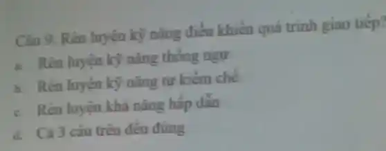 Câu 9. Rèn luyện kỳ nǎng điều khiển quá trinh giao tiếp?
a. Rèn luyện kỳ nǎng thống ngự
b. Rèn luyện kỳ nǎng tự kiềm chế
c. Rèn luyện khả nǎng hấp dẫn
d. Cả 3 câu trên đều đúng