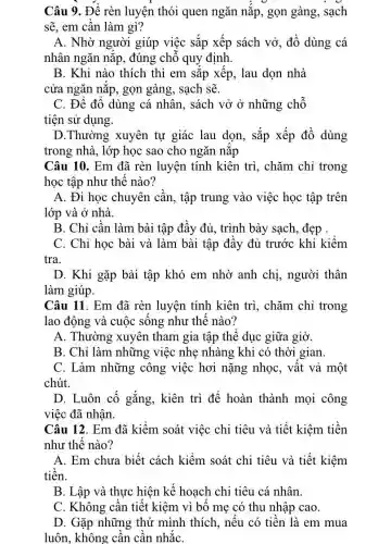 Câu 9. Để rèn luyện thói quen ngǎn nǎp, gọn gàng,sạch
sẽ, em cần làm gì?
A. Nhờ người giúp việc sắp xếp sách vở, đồ dùng cá
nhân ngǎn nǎp.đúng chỗ quy định.
B. Khi nào thích thì em sắp xếp , lau dọn nhà
cửa ngǎn nǎp, gọn gàng, sạch sẽ.
C. Để đổ dùng cá nhân, sách vở ở những chỗ
tiện sử dụng.
D.Thường xuyên tự giác lau dọn , sắp xếp đồ dùng
trong nhà, lớp học sao cho ngǎn nắp
Câu 10. Em đã rèn luyện tính kiên trì, chǎm chỉ trong
học tập như thế nào?
A. Đi học chuyên cần, tập trung vào việc học tập trên
lớp và ở nhà.
B. Chỉ cần làm bài tập đầy đủ , trình bày sạch, đẹp .
C. Chỉ học bài và làm bài tập đầy đủ trước khi kiểm
tra.
D. Khi gặp bài tập khó em nhờ anh chị, người thân
làm giúp.
Câu 11. Em đã rèn luyện tính kiên trì, chǎm chỉ trong
lao động và cuộc sống như thế nào?
A. Thường xuyên tham gia tập thể dục giữa giờ.
B. Chỉ làm những việc nhẹ nhàng khi có thời gian.
C. Làm những công việc hơi nặng nhọc, vất vả một
chút.
D. Luôn cố gắng., kiên trì để hoàn thành mọi công
việc đã nhận.
Câu 12. Em đã kiểm soát việc chi tiêu và tiết kiệm tiền
như thế nào?
A. Em chưa biết cách kiểm soát chi tiêu và tiết kiệm
tiền.
B. Lập và thực hiện kế hoạch chi tiêu cá nhân.
C. Không cần tiết kiệm vì bố mẹ có thu nhập cao.
D. Gặp những thứ mình thích, nếu có tiền là em mua
luôn, không cần cần nhắC.