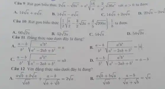 Câu 9. Rút gọn biểu thức
2sqrt (a)-sqrt (9a^3)+a^2sqrt ((16)/(a))+(2)/(a^2)sqrt (36a^5) với agt 0 ta được
A. 14sqrt (a)+asqrt (a)
B. 14sqrt (a)-asqrt (a)
14sqrt (a)+2asqrt (a)
20sqrt (a)-2asqrt {
Câu 10. Rút gọn biểu thức
((1)/(2)sqrt ((a)/(2))-(3)/(2)sqrt (2a)+(4)/(5)sqrt (200a)):(1)/(8) ta được
A. 66sqrt (2a)
B. 52sqrt (2a)
C. 54sqrt (a)
D. 54sqrt (2a)
Câu 11. Đẳng thức nào dưới đây là đúng?
A. (a-b)/(b^2)sqrt ((a^2b^4)/(a^2)-2ab+b^2)=a
B. (a-b)/(b^2)sqrt ((a^2b^4)/(a^2)-2ab+b^2)=vert avert 
C. (a-b)/(b^2)sqrt ((a^2b^4)/(a^2)-2ab+b^2)=ab
D. (a-b)/(b^2)sqrt ((a^2b^4)/(a^2)-2ab+b^2)=a-b
Câu 12. Với đẳng thức nào dưới đây là đúng?
A. (asqrt (b)+bsqrt (a))/(sqrt (ab))+(a-b)/(sqrt (a)+sqrt (b))=2sqrt (a)
(asqrt (b)+bsqrt (a))/(sqrt (ab))+(a-b)/(sqrt (a)+sqrt (b))=sqrt (a)