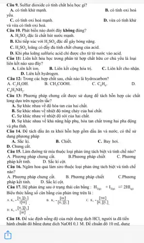 Câu 9. Sulfur dioxide có tính chất hóa học gì?
A. có tính khử mạnh.
B. có tính oxi hoá
yếu.
C. có tính oxi hoá mạnh.
D. vừa có tính khử
và vừa có tính oxi hoá.
Câu 10. Phát biểu nào dưới đây không đúng?
A. H_(2)SO_(4) đặc là chất hút nước mạnh.
B. Khi tiếp xúc với H_(2)SO_(4) đặc dễ gây bỏng nặng.
C. H_(2)SO_(4) loãng có đây đủ tính chất chung của acid.
D. Khi pha loãng sulfuric acid chỉ được cho từ từ nước vào acid.
Câu 11: Liên kết hóa học trong phân tử hợp chất hữu cơ chủ yếu là loại
liên kết nào sau đây?
A. Liên kết ion.
C. Liên kết cho nhận.
B. Liên kết cộng hóa trị.
D. Liên kết hydrogen.
hợp chất sau, chất nào là hydrocarbon?
A. C_(2)H_(5)OH.
B. CH_(3)COOH
C. C_(6)H_(6)
D.
C_(6)H_(5)NH_(2).
Câu 13: Phương pháp chưng cất được sử dụng để tách hỗn hợp các chất
lỏng dựa trên nguyên tắc?
A. Sự khác nhau về độ hòa tan của hai chất.
B. Sự khác nhau về nhiệt độ nóng chảy của hai chất.
C. Sự khác nhau về nhiệt độ sôi của hai chất.
D. Sự khác nhau về khả nǎng hấp phụ, hòa tan chất trong hai pha động
và pha tĩnh.
Câu 14. Để tách dầu ǎn ra khỏi hỗn hợp gồm dầu ǎn và nước, có thể sử
dụng phương pháp
A. Sắc kí.
B. Chiết.
C. Bay hơi.
D. Chưng cất.
Câu 15. Làm đường từ mía thuộc loại phản ứng tách biệt và tinh chế nào?
A. Phương pháp chưng cất.	B.Phương pháp chiết
pháp kết tinh.
C. Phương
D. Sắc kí cột.
Câu 16. Ngâm hoa quả làm siro thuộc loại phản ứng tách biệt và tinh chế
nào?
A. Phương pháp chưng cất.
pháp kết tinh. D. Sắc kí cột.
B. Phương pháp chiết
C.Phương
Câu 17. Hệ phản ứng sau ở trạng thái cân bằng :
Biểu thức hằng số cân bằng của phản ứng trên là :
H_(2(g))+I_(2(g))leftharpoons 2HI_((g))
A. K_(C)=([H_(2)]cdot [I_(2)])/(2[HI])
K_(c)=([HI])/([H_(2)]cdot [I_(2)])
C. K_(c)=([2HI])/([H_(2)][I_(2)])
D. K_(C)=([H_(2)]cdot [I_(2)])/([HI])
Câu 18. Để xác định nồng độ của một dung dịch HCl,người ta đã tiến
hành chuẩn độ bằng dung dịch NaOH 0.1 M. Để chuẩn độ 10 mL dung